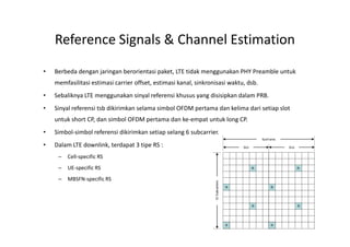 Reference Signals & Channel Estimation
•   Berbeda dengan jaringan berorientasi paket, LTE tidak menggunakan PHY Preamble untuk
    memfasilitasi estimasi carrier offset, estimasi kanal, sinkronisasi waktu, dsb.
•   Sebaliknya LTE menggunakan sinyal referensi khusus yang disisipkan dalam PRB.
•   Sinyal referensi tsb dikirimkan selama simbol OFDM pertama dan kelima dari setiap slot
    untuk short CP, dan simbol OFDM pertama dan ke-empat untuk long CP.
•   Simbol-simbol referensi dikirimkan setiap selang 6 subcarrier.
•   Dalam LTE downlink, terdapat 3 tipe RS :
     –   Cell-specific RS
     –   UE-specific RS
     –   MBSFN-specific RS




                                                                                             19
 