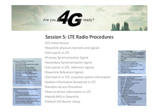 Session 5: LTE Radio Procedures
•LTE Initial Access
•Downlink physical channels and signals
•Cell search in LTE
•Primary Synchronization Signal
•Secondary Synchronization Signal
•Cell search in LTE, reference signals
•Downlink Reference Signals
•Cell Search in LTE, essential system information
•System Information Broadcast in LTE
•Random Access Procedure
•How to derive information in LTE
•Hybrid ARQ in Downlink
•Default EPS Bearer Setup
 
