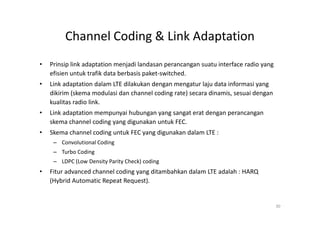 Channel Coding & Link Adaptation
•   Prinsip link adaptation menjadi landasan perancangan suatu interface radio yang
    efisien untuk trafik data berbasis paket-switched.
•   Link adaptation dalam LTE dilakukan dengan mengatur laju data informasi yang
    dikirim (skema modulasi dan channel coding rate) secara dinamis, sesuai dengan
    kualitas radio link.
•   Link adaptation mempunyai hubungan yang sangat erat dengan perancangan
    skema channel coding yang digunakan untuk FEC.
•   Skema channel coding untuk FEC yang digunakan dalam LTE :
     – Convolutional Coding
     – Turbo Coding
     – LDPC (Low Density Parity Check) coding
•   Fitur advanced channel coding yang ditambahkan dalam LTE adalah : HARQ
    (Hybrid Automatic Repeat Request).


                                                                                      30
 