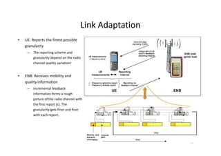 Link Adaptation
•   UE: Reports the finest possible
    granularity
     –   The reporting scheme and
         granularity depend on the radio
         channel quality variation!


•   ENB: Receives mobility and
    quality information
     –   Incremental feedback
         information forms a rough
         picture of the radio channel with
         the first report (s). The
         granularity gets finer and finer
         with each report.




                                                          31
 