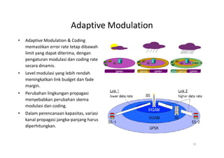 Adaptive Modulation
•   Adaptive Modulation & Coding
    memastikan error rate tetap dibawah
    limit yang dapat diterima, dengan
    pengaturan modulasi dan coding rate
    secara dinamis.
•   Level modulasi yang lebih rendah
    meningkatkan link budget dan fade
    margin.
•   Perubahan lingkungan propagasi
    menyebabkan perubahan skema
    modulasi dan coding.
•   Dalam perencanaan kapasitas, variasi
    kanal propagasi jangka-panjang harus
    diperhitungkan.


                                                32
 