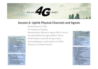 Session 6: Uplink Physical Channels and Signals
       •Scheduling of UL Data
       •UL Frequency Hopping
       •Demodulation Reference Signal (DRS) in the UL
       •Sounding Reference Signal (SRS) in the UL
       •PUSCH power control & timing relation
       •Acknowledging UL data packets on PHICH
       •Physical UL Control Channel
 