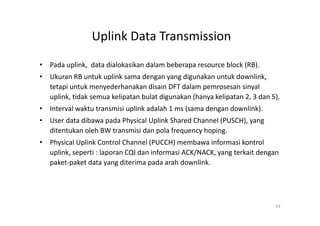 Uplink Data Transmission
• Pada uplink, data dialokasikan dalam beberapa resource block (RB).
• Ukuran RB untuk uplink sama dengan yang digunakan untuk downlink,
  tetapi untuk menyederhanakan disain DFT dalam pemrosesan sinyal
  uplink, tidak semua kelipatan bulat digunakan (hanya kelipatan 2, 3 dan 5).
• Interval waktu transmisi uplink adalah 1 ms (sama dengan downlink).
• User data dibawa pada Physical Uplink Shared Channel (PUSCH), yang
  ditentukan oleh BW transmisi dan pola frequency hoping.
• Physical Uplink Control Channel (PUCCH) membawa informasi kontrol
  uplink, seperti : laporan CQI dan informasi ACK/NACK, yang terkait dengan
  paket-paket data yang diterima pada arah downlink.




                                                                           43
 