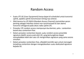 Random Access
• Suatu LTE UE (User Equipment) hanya dapat di-scheduled untuk transmisi
  uplink, apabila uplink transmission timing-nya sinkron.
• Oleh karena itu LTE RACH (Random Access Channel) memainkan peran
  penting sebagai interface antara non-synchronized UE dan skema
  transmisi othogonal pada akses radio uplink LTE.
• Prosedur LTE random access mempunyai dua bentuk, yaitu : contention-
  based atau contention-free.
• Dalam prosedur contention-based, suatu random access preamble
  signature dipilih secara acak oleh UE, yang kemungkinan dapat
  menyebabkan lebih dari satu UE mengirimkan signature yang sama secara
  simultan.
• Dalam prosedur contention-free, eNodeB memiliki opsi untuk mencegah
  terjadinya contention dengan mengalokasikan suatu dedicated signature
  kepada UE.


                                                                       48
 