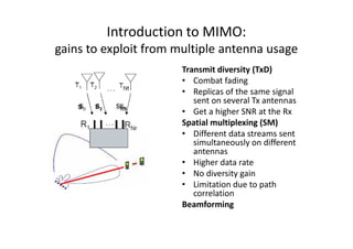 Introduction to MIMO:
gains to exploit from multiple antenna usage
                       Transmit diversity (TxD)
                       • Combat fading
                       • Replicas of the same signal
                          sent on several Tx antennas
                       • Get a higher SNR at the Rx
                       Spatial multiplexing (SM)
                       • Different data streams sent
                          simultaneously on different
                          antennas
                       • Higher data rate
                       • No diversity gain
                       • Limitation due to path
                          correlation
                       Beamforming
 