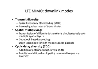 LTE MIMO: downlink modes
• Transmit diversity:
   – Space Frequency Block Coding (SFBC)
   – Increasing robustness of transmission
• Spatial multiplexing:
   – Transmission of different data streams simultaneously over
     multiple spatial layers
   – Codebook based precoding
   – Open loop mode for high mobile speeds possible
• Cyclic delay diversity (CDD):
   – Addition of antenna specific cyclic shifts
   – Results in additional multipath / increased frequency
     diversity
 