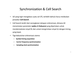 Synchronization & Cell Search

• UE yang ingin mengakses suatu sel LTE, terlebih dahulu harus melakukan
   prosedur Cell Search.
• Cell Search terdiri dari serangkaian tahapan sinkronisasi, dimana UE
   menentukan parameter waktu & frekuensi yang diperlukan untuk
   mendemodulasi sinyal DL dan untuk mengirimkan sinyal UL dengan timing
   yang tepat.
• Tiga kebutuhan sinkronisasi utama:
    – Symbol timing acquisition
    –   Carrier frequency synchronization
    –   Sampling clock synchronization


                                                                           8
 