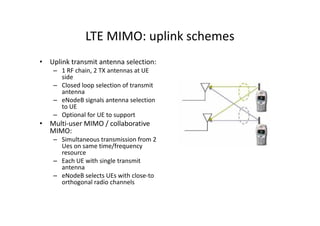 LTE MIMO: uplink schemes
• Uplink transmit antenna selection:
    – 1 RF chain, 2 TX antennas at UE
      side
    – Closed loop selection of transmit
      antenna
    – eNodeB signals antenna selection
      to UE
    – Optional for UE to support
• Multi-user MIMO / collaborative
  MIMO:
    – Simultaneous transmission from 2
      Ues on same time/frequency
      resource
    – Each UE with single transmit
      antenna
    – eNodeB selects UEs with close-to
      orthogonal radio channels
 