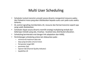Multi User Scheduling
•   Scheduler (untuk transmisi unicast) secara dinamis mengontrol resource waktu
    dan frekwensi mana yang akan dialokasikan kepada suatu user pada suatu waktu
    tertentu.
•   DL control signalling memberitahu UE, resource dan format transmisi seperti apa
    yang sudah dialokasikan.
•   Scheduler dapat secara dinamis memilih strategi multiplexing terbaik dari
    beberapa metode yang ada, misalnya : localized atau distributed allocation.
•   Scheduling berinteraksi erat dengan link adaptation dan HARQ.
•   Pertimbangan scheduling antara lain didasarkan pada :
     –   minimum & maximum data rate
     –   daya yang tersedia untuk di-share
     –   Persyaratan target BER
     –   parameter QoS
     –   laporan CQI (Channel Quality Indicator)
     –   kapabilitas UE



                                                                                      82
 