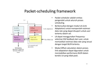 Packet-scheduling framework
              •   Packet scheduler adalah entitas
                  pengendali untuk seluruh proses
                  scheduling.
              •   Berkonsultasi dengan modul LA (Link
                  Adaptation) untuk memperoleh estimasi
                  data rate yang dapat disuport untuk user
                  tertentu dalam sel.
              •   LA dapat menggunakan frequency-
                  selective CQI feedback dari user, untuk
                  memastikan estimasi data rate yang sesuai
                  dengan target BLER tertentu.
              •   Modul Offset calculation dalam proses
                  link-adaptation dapat digunakan untuk
                  menstabilkan performansi BLER dalam
                  kondisi LA yang tidak pasti.


                                                    84
 