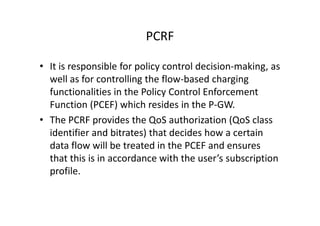 PCRF

• It is responsible for policy control decision-making, as
  well as for controlling the flow-based charging
  functionalities in the Policy Control Enforcement
  Function (PCEF) which resides in the P-GW.
• The PCRF provides the QoS authorization (QoS class
  identifier and bitrates) that decides how a certain
  data flow will be treated in the PCEF and ensures
  that this is in accordance with the user’s subscription
  profile.
 