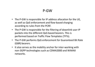 P-GW

• The P-GW is responsible for IP address allocation for the UE,
  as well as QoS enforcement and flow-based charging
  according to rules from the PCRF.
• The P-GW is responsible for the filtering of downlink user IP
  packets into the different QoS based bearers. This is
  performed based on Traffic Flow Templates (TFTs).
• The P-GW performs QoS enforcement for Guaranteed Bit Rate
  (GBR) bearers.
• It also serves as the mobility anchor for inter-working with
  non-3GPP technologies such as CDMA2000 and WiMAX
  networks.
 