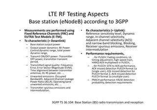 LTE RF Testing Aspects
       Base station (eNodeB) according to 3GPP
•   Measurements are performed using           •   Rx characteristics (= Uplink):
    Fixed Reference Channels (FRC) and             Reference sensitivity level, Dynamic
    EUTRA Test Models (E-TM),                      range, In-channel selectivity,
•   Tx characteristic (= Downlink)                 Adjacent channel selectivity (ACS)
     – Base station output power                   and narrow-band blocking, Blocking,
     – Output power dynamics: RE Power             Receiver spurious emissions, Receiver
       Control dynamic range, total power          intermodulation
       dynamic range,                          •   Performance requirements,
     – Transmit ON/OFF power: Transmitter           –  …for PUSCH: Fading conditions, UL
       OFF power, transmitter transient               timing adjustment, high speed train,
       period,                                        HARQ-ACK multiplexed in PUSCH,
     – Transmitted signal quality: Frequency        – …for PUCCH: DTX to ACK performance,
       Error, Error Vector Magnitude (EVM),           ACK missed detection PUCCH format 1a
       Time alignment between transmitter             (single user), CQI missed detection for
       antennas, DL RS power, etc. …                  PUCCH format 2, ACK missed detection
     – Unwanted emissions: Occupied                   PUCCH format 1a (multiple user)
       Bandwidth, Adjacent Channel Leakage          – PRACH performance: FALSE detection
       Power Ratio (ACLR), Operating band             probability, detection requirements
       unwanted emissions, etc. …
     – Transmitter spurious emissions and
       intermodulation,



                          3GPP TS 36.104: Base Station (BS) radio transmission and reception
 