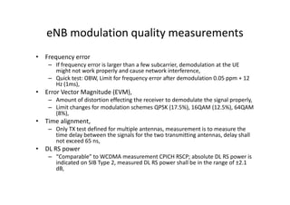 eNB modulation quality measurements
• Frequency error
    – If frequency error is larger than a few subcarrier, demodulation at the UE
      might not work properly and cause network interference,
    – Quick test: OBW, Limit for frequency error after demodulation 0.05 ppm + 12
      Hz (1ms),
• Error Vector Magnitude (EVM),
    – Amount of distortion effecting the receiver to demodulate the signal properly,
    – Limit changes for modulation schemes QPSK (17.5%), 16QAM (12.5%), 64QAM
      (8%),
• Time alignment,
    – Only TX test defined for multiple antennas, measurement is to measure the
      time delay between the signals for the two transmitting antennas, delay shall
      not exceed 65 ns,
• DL RS power
    – “Comparable” to WCDMA measurement CPICH RSCP; absolute DL RS power is
      indicated on SIB Type 2, measured DL RS power shall be in the range of ±2.1
      dB,
 