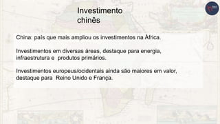 Investimento
chinês
China: país que mais ampliou os investimentos na África.
Investimentos em diversas áreas, destaque para energia,
infraestrutura e produtos primários.
Investimentos europeus/ocidentais ainda são maiores em valor,
destaque para Reino Unido e França.
 