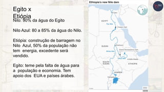 Egito x
Etiópia
Nilo: 90% da água do Egito
Nilo Azul: 80 a 85% da água do Nilo.
Etiópia: construção de barragem no
Nilo Azul, 50% da população não
tem energia, excedente será
vendido.
Egito: teme pela falta de água para
a população e economia. Tem
apoio dos EUA e países árabes.
 