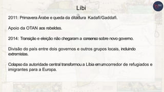 Líbi
a
2011: Primavera Árabe e queda da ditadura Kadafi/Gaddafi.
Apoio da OTAN aos rebeldes.
2014: Transição e eleição não chegaram a consenso sobre novo governo.
Divisão do país entre dois governos e outros grupos locais, incluindo
extremistas.
Colapso da autoridade central transformou a Líbia emumcorredor de refugiados e
imigrantes para a Europa.
 