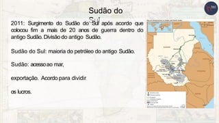 Sudão do
Sul
2011: Surgimento do Sudão do Sul após acordo que
colocou fim a mais de 20 anos de guerra dentro do
antigo Sudão.Divisão do antigo Sudão.
Sudão do Sul: maioria do petróleo do antigo Sudão.
Sudão: acessoao mar,
exportação. Acordo para dividir
os lucros.
 