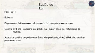 Sudão do
Sul
Pós - 2011
Pobreza.
Disputa entre dinkas e nuers pelo comando do novo país e seus recursos.
Guerra civil até fevereiro de 2020, 4a. maior crise de refugiados do
mundo.
Acordo de partilha de poder entre Salva Kiir (presidente, dinka) e RiekMachar (vice-
presidente, nuer).
 