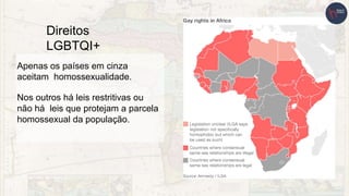 Direitos
LGBTQI+
Apenas os países em cinza
aceitam homossexualidade.
Nos outros há leis restritivas ou
não há leis que protejam a parcela
homossexual da população.
 