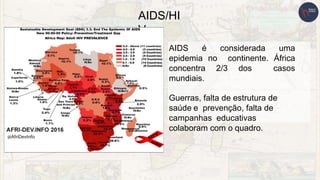 AIDS/HI
V
AIDS é considerada uma
epidemia no continente. África
concentra 2/3 dos casos
mundiais.
Guerras, falta de estrutura de
saúde e prevenção, falta de
campanhas educativas
colaboram com o quadro.
 