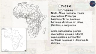 Etnias e
fronteiras
Norte, África Saariana: menor
diversidade. Presença
basicamente de árabes e
bérberes, divididos em tribos
(famílias) e subgrupos.
África subsaariana: grande
diversidade étnica e cultural.
Alguns países apresentam
centenas de etnias e dezenas de
idiomas.
 