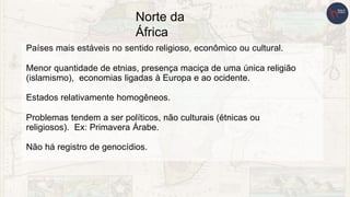 Norte da
África
Países mais estáveis no sentido religioso, econômico ou cultural.
Menor quantidade de etnias, presença maciça de uma única religião
(islamismo), economias ligadas à Europa e ao ocidente.
Estados relativamente homogêneos.
Problemas tendem a ser políticos, não culturais (étnicas ou
religiosos). Ex: Primavera Árabe.
Não há registro de genocídios.
 