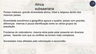 África
subsaariana
Países instáveis: grande diversidade étnica, tribal e religiosa dentro dos
mesmos países.
Diversidade econômica e geográfica agrava o quadro: países com grandes
diferenças internas e pouca identificação entre os vários grupos da
população.
Fronteiras do colonialismo: mesma etnia pode estar presente em diversos
países, fazendo com que os conflitos se tornem mais complexos.
Sociedades mais afetadas pela colonização e escravidão.
 