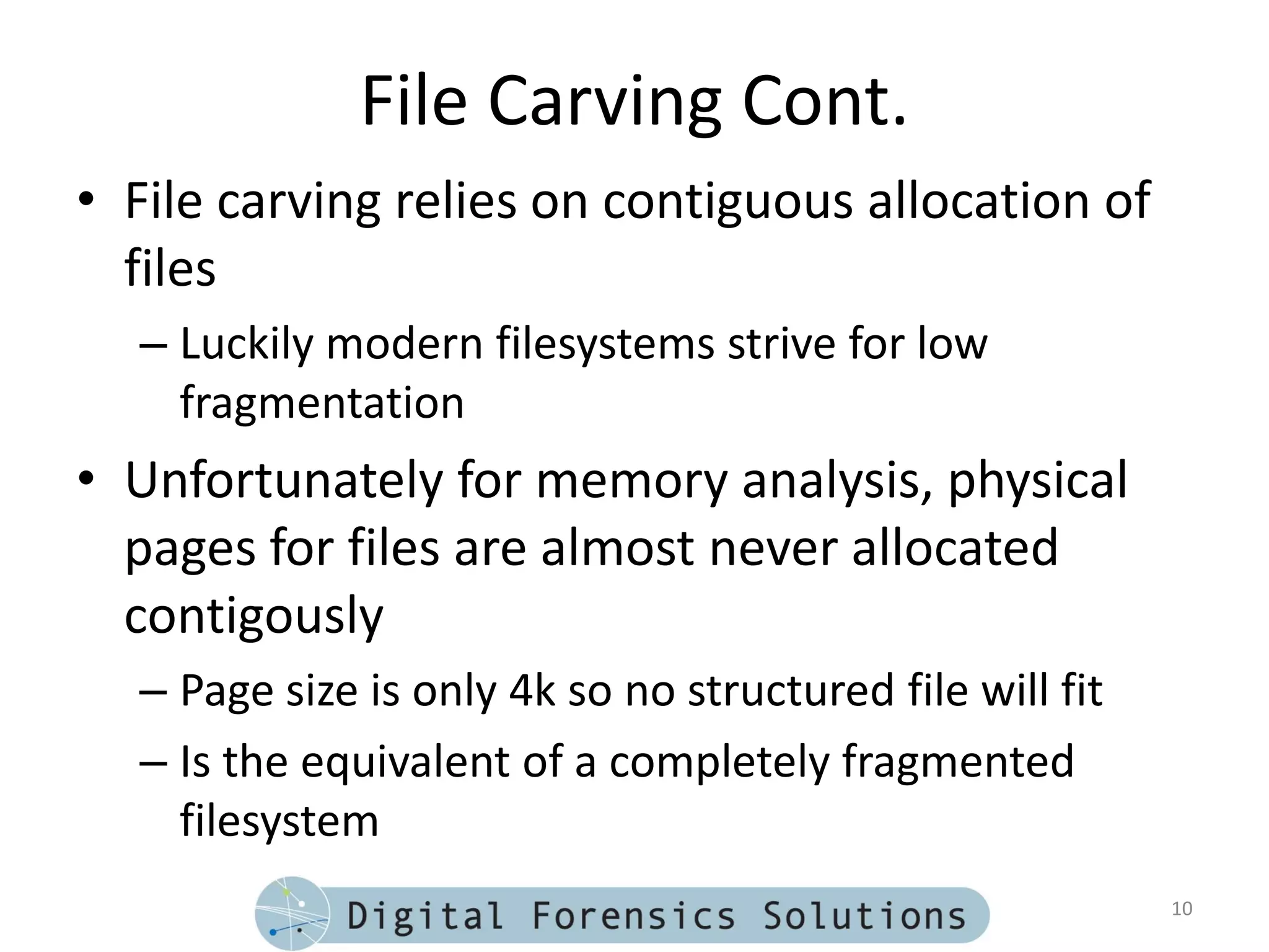 File Carving Cont.
• File carving relies on contiguous allocation of
  files
  – Luckily modern filesystems strive for low
    fragmentation
• Unfortunately for memory analysis, physical
  pages for files are almost never allocated
  contigously
  – Page size is only 4k so no structured file will fit
  – Is the equivalent of a completely fragmented
    filesystem
                                                          10
 