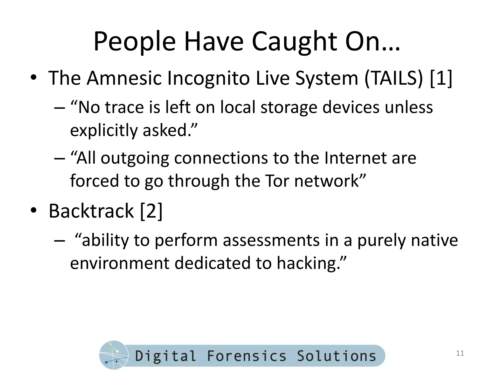 People Have Caught On…
• The Amnesic Incognito Live System (TAILS) [1]
  – “No trace is left on local storage devices unless
    explicitly asked.”
  – “All outgoing connections to the Internet are
    forced to go through the Tor network”
• Backtrack [2]
  – “ability to perform assessments in a purely native
    environment dedicated to hacking.”



                                                        11
 