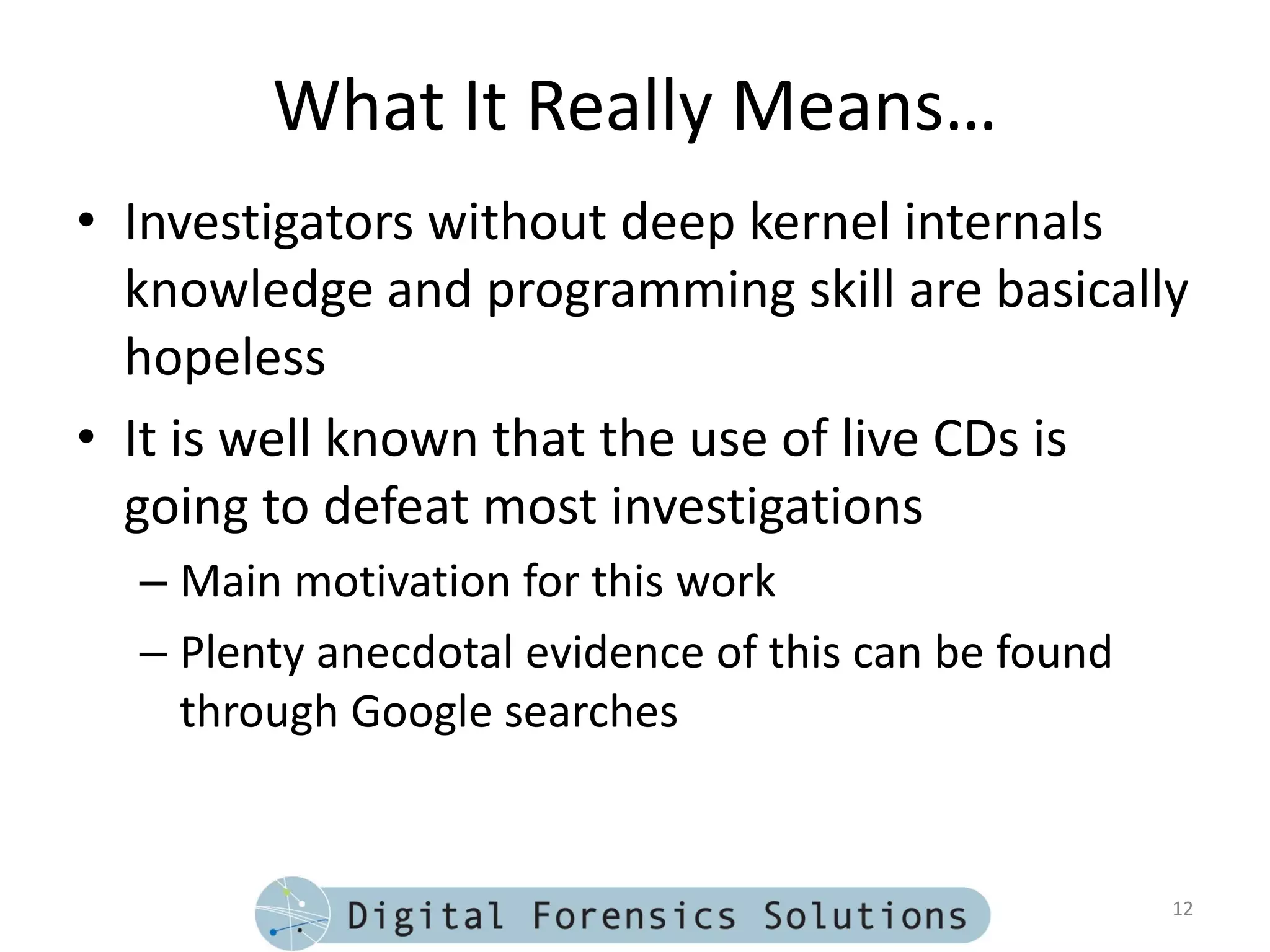 What It Really Means…
• Investigators without deep kernel internals
  knowledge and programming skill are basically
  hopeless
• It is well known that the use of live CDs is
  going to defeat most investigations
  – Main motivation for this work
  – Plenty anecdotal evidence of this can be found
    through Google searches


                                                     12
 