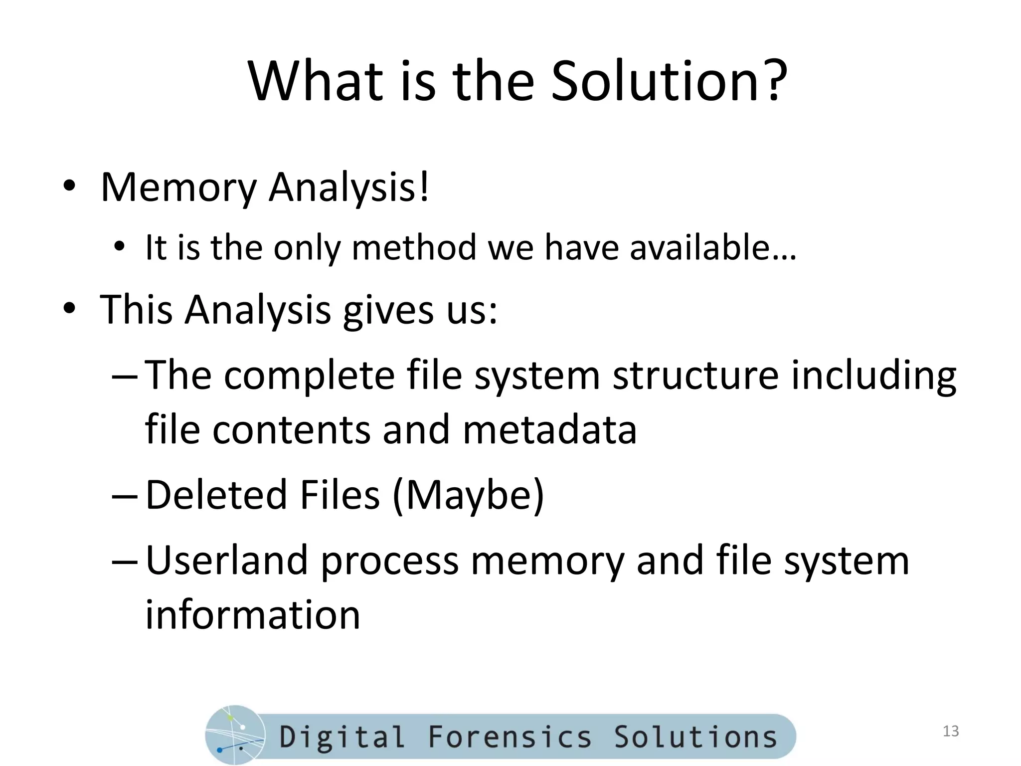 What is the Solution?
• Memory Analysis!
  • It is the only method we have available…
• This Analysis gives us:
   – The complete file system structure including
     file contents and metadata
   – Deleted Files (Maybe)
   – Userland process memory and file system
     information

                                                13
 