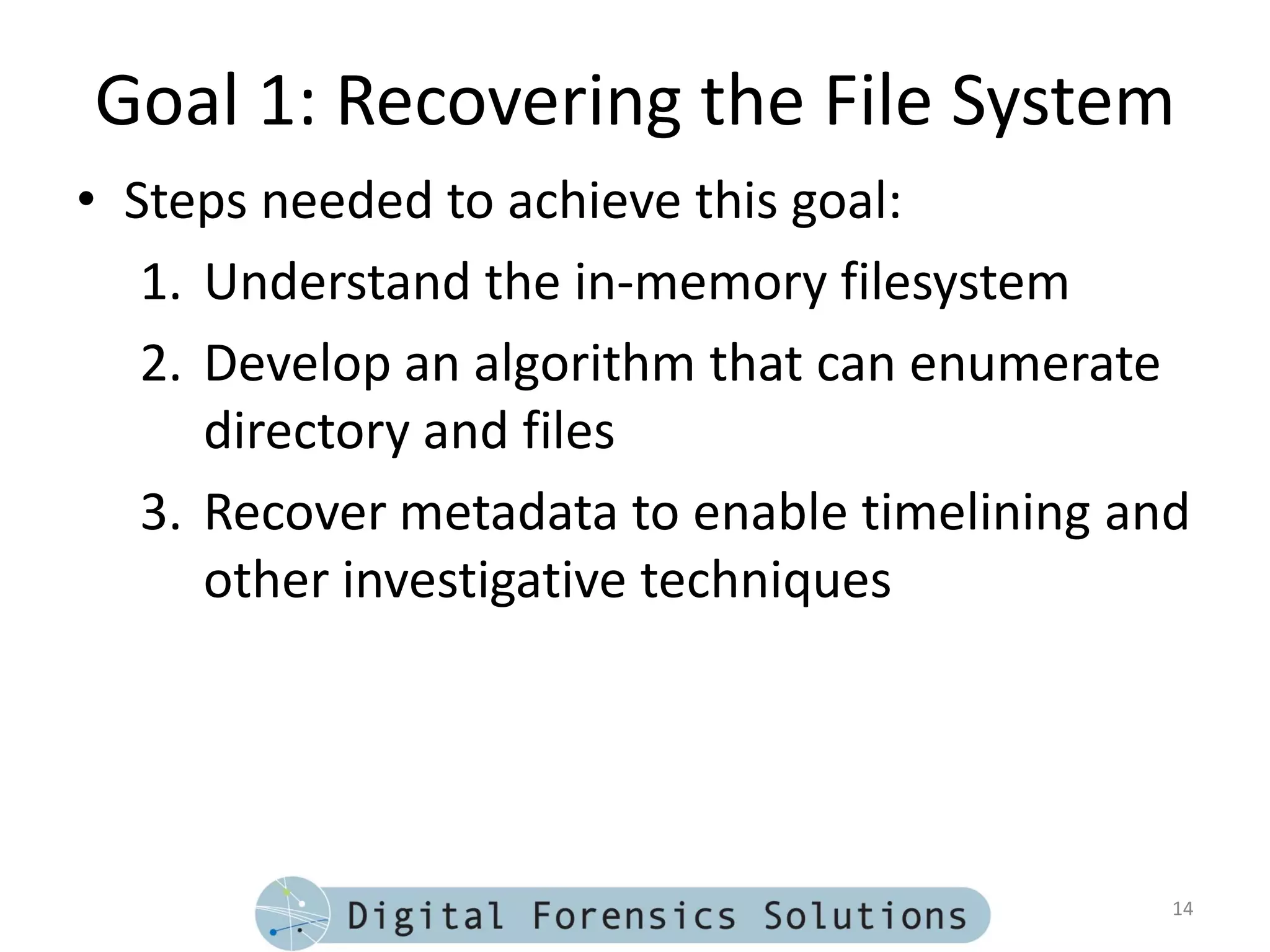Goal 1: Recovering the File System
• Steps needed to achieve this goal:
   1. Understand the in-memory filesystem
   2. Develop an algorithm that can enumerate
      directory and files
   3. Recover metadata to enable timelining and
      other investigative techniques




                                              14
 