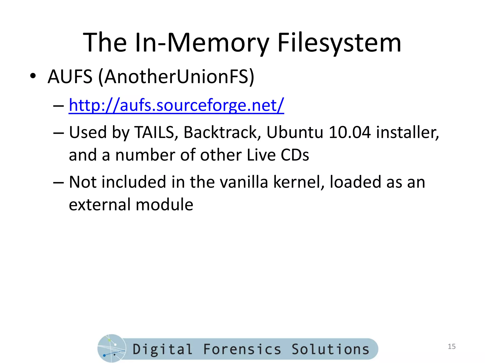 The In-Memory Filesystem
• AUFS (AnotherUnionFS)
  – http://aufs.sourceforge.net/
  – Used by TAILS, Backtrack, Ubuntu 10.04 installer,
    and a number of other Live CDs
  – Not included in the vanilla kernel, loaded as an
    external module




                                                        15
 