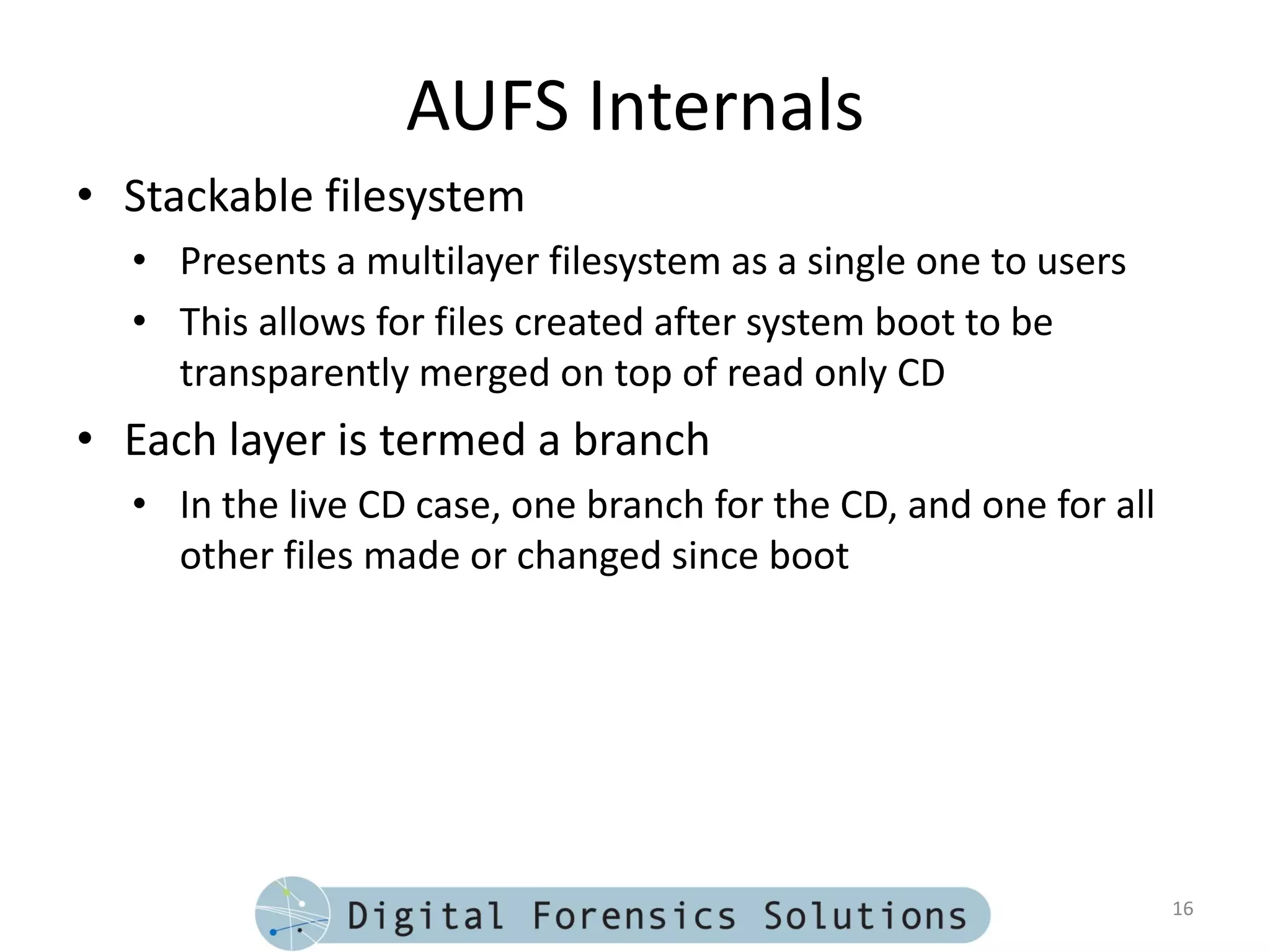 AUFS Internals
• Stackable filesystem
  • Presents a multilayer filesystem as a single one to users
  • This allows for files created after system boot to be
    transparently merged on top of read only CD
• Each layer is termed a branch
  • In the live CD case, one branch for the CD, and one for all
    other files made or changed since boot




                                                                  16
 