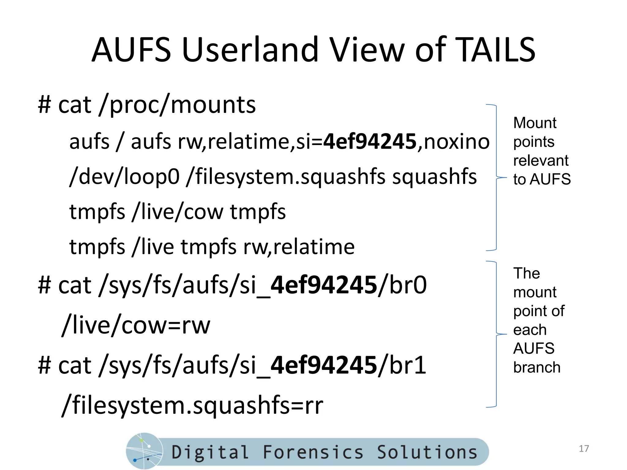 AUFS Userland View of TAILS
# cat /proc/mounts
                                               Mount
  aufs / aufs rw,relatime,si=4ef94245,noxino   points
                                               relevant
  /dev/loop0 /filesystem.squashfs squashfs     to AUFS

  tmpfs /live/cow tmpfs
  tmpfs /live tmpfs rw,relatime
                                               The
# cat /sys/fs/aufs/si_4ef94245/br0             mount
                                               point of
  /live/cow=rw                                 each
                                               AUFS
# cat /sys/fs/aufs/si_4ef94245/br1             branch

  /filesystem.squashfs=rr
                                                          17
 