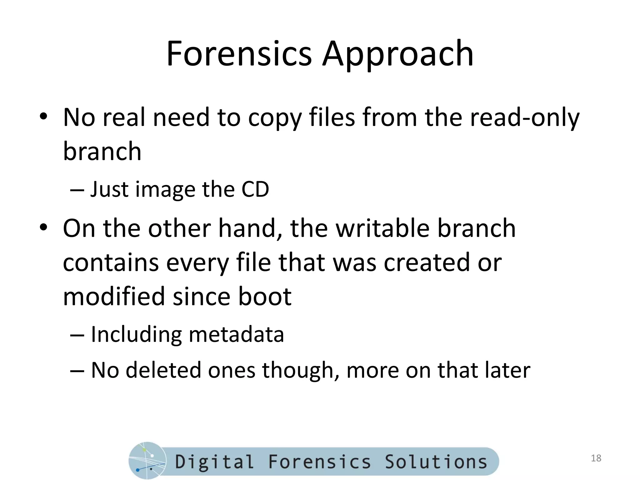 Forensics Approach
• No real need to copy files from the read-only
  branch
  – Just image the CD
• On the other hand, the writable branch
  contains every file that was created or
  modified since boot
  – Including metadata
  – No deleted ones though, more on that later


                                                  18
 