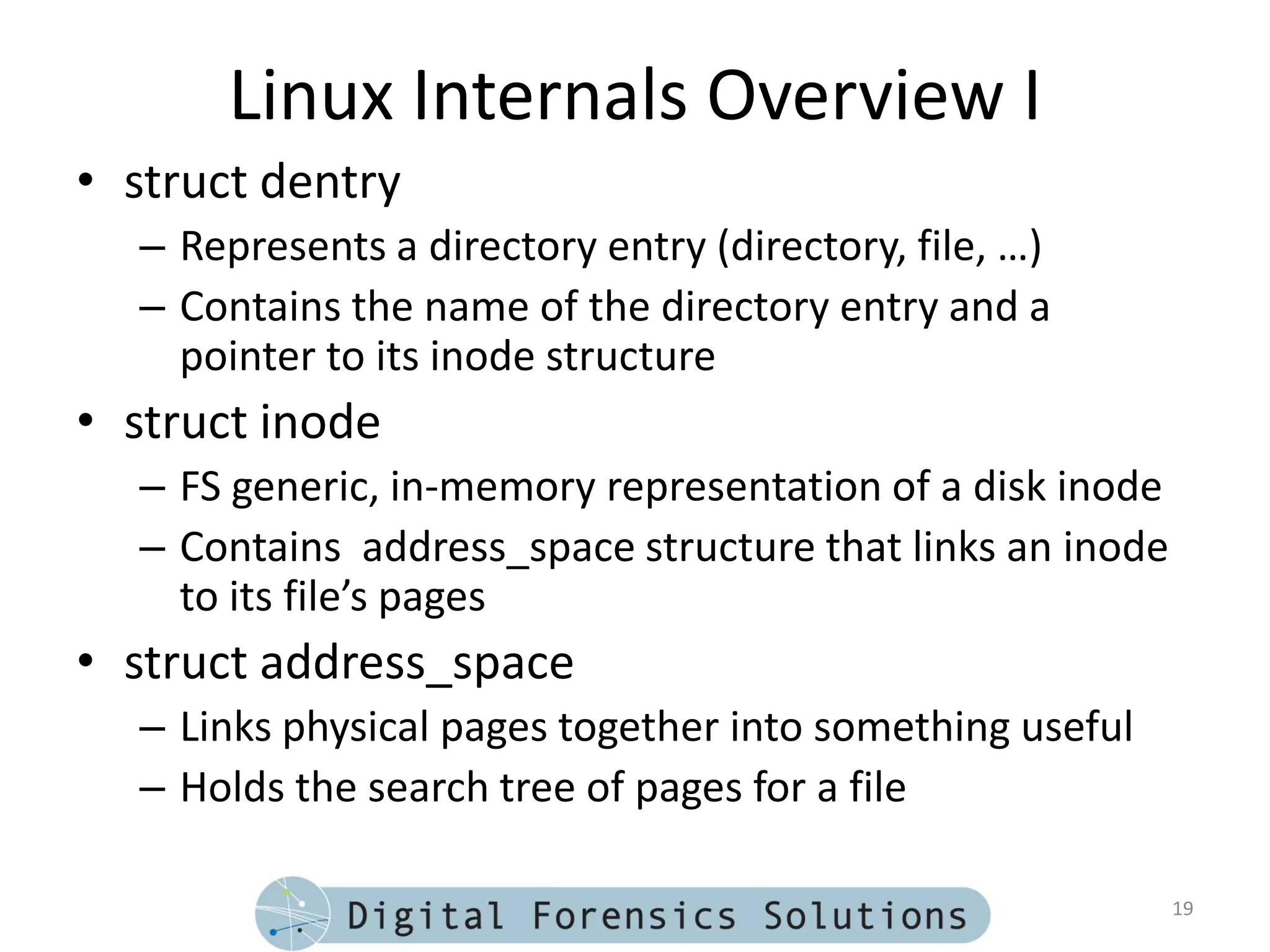 Linux Internals Overview I
• struct dentry
  – Represents a directory entry (directory, file, …)
  – Contains the name of the directory entry and a
    pointer to its inode structure
• struct inode
  – FS generic, in-memory representation of a disk inode
  – Contains address_space structure that links an inode
    to its file’s pages
• struct address_space
  – Links physical pages together into something useful
  – Holds the search tree of pages for a file

                                                           19
 