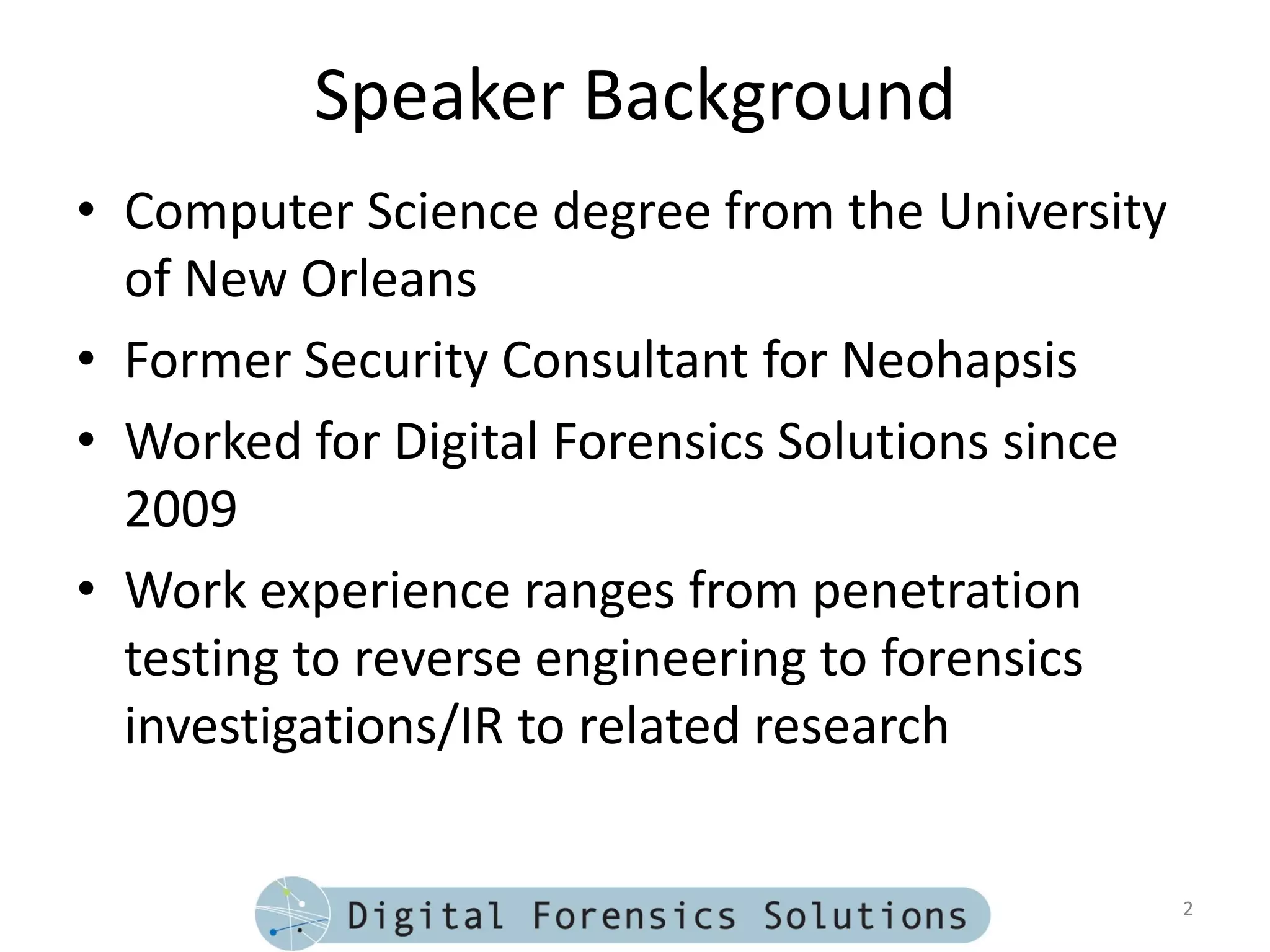 Speaker Background
• Computer Science degree from the University
  of New Orleans
• Former Security Consultant for Neohapsis
• Worked for Digital Forensics Solutions since
  2009
• Work experience ranges from penetration
  testing to reverse engineering to forensics
  investigations/IR to related research


                                                 2
 
