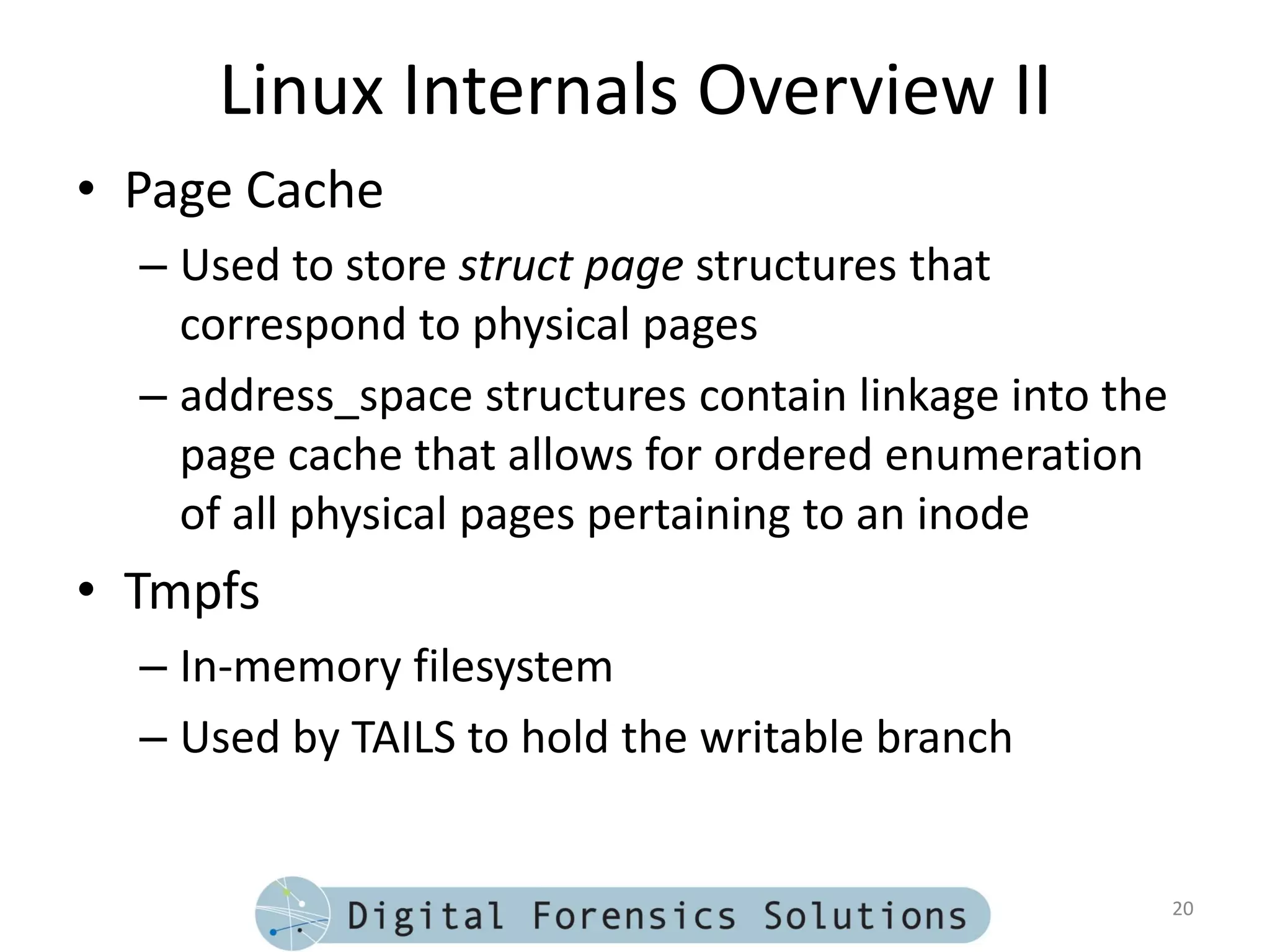 Linux Internals Overview II
• Page Cache
  – Used to store struct page structures that
    correspond to physical pages
  – address_space structures contain linkage into the
    page cache that allows for ordered enumeration
    of all physical pages pertaining to an inode
• Tmpfs
  – In-memory filesystem
  – Used by TAILS to hold the writable branch


                                                        20
 