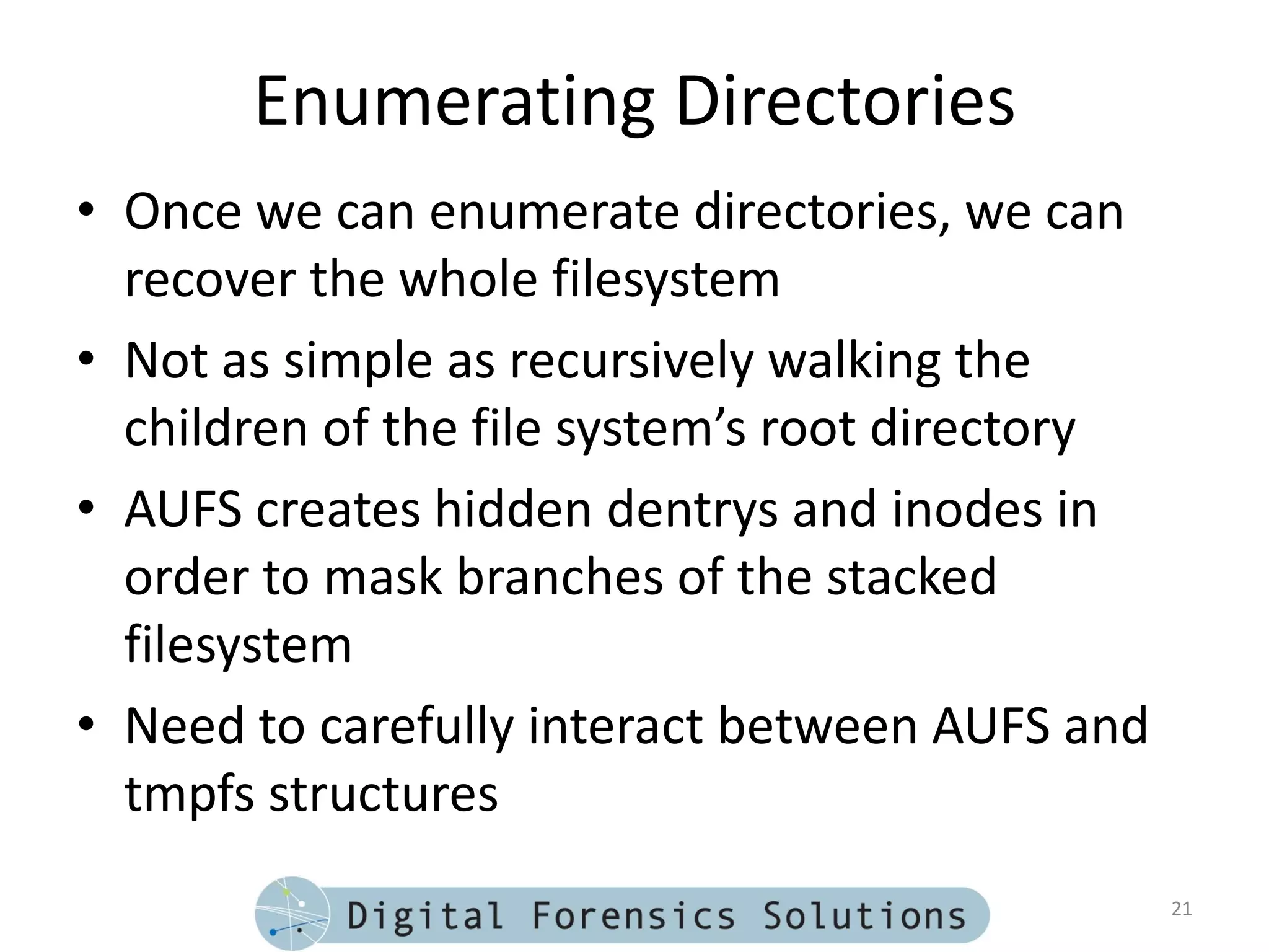 Enumerating Directories
• Once we can enumerate directories, we can
  recover the whole filesystem
• Not as simple as recursively walking the
  children of the file system’s root directory
• AUFS creates hidden dentrys and inodes in
  order to mask branches of the stacked
  filesystem
• Need to carefully interact between AUFS and
  tmpfs structures
                                                 21
 