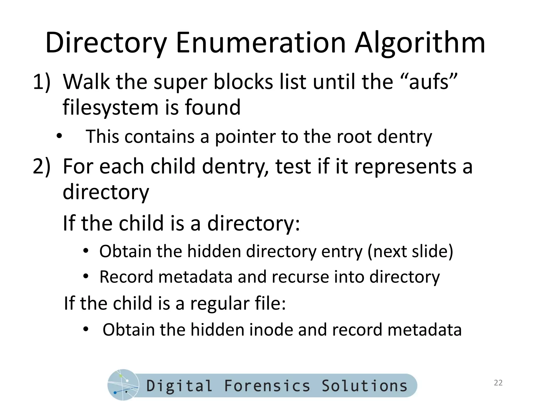 Directory Enumeration Algorithm
1) Walk the super blocks list until the “aufs”
   filesystem is found
  •      This contains a pointer to the root dentry
2) For each child dentry, test if it represents a
   directory
   If the child is a directory:
        • Obtain the hidden directory entry (next slide)
        • Record metadata and recurse into directory
      If the child is a regular file:
        • Obtain the hidden inode and record metadata

                                                           22
 