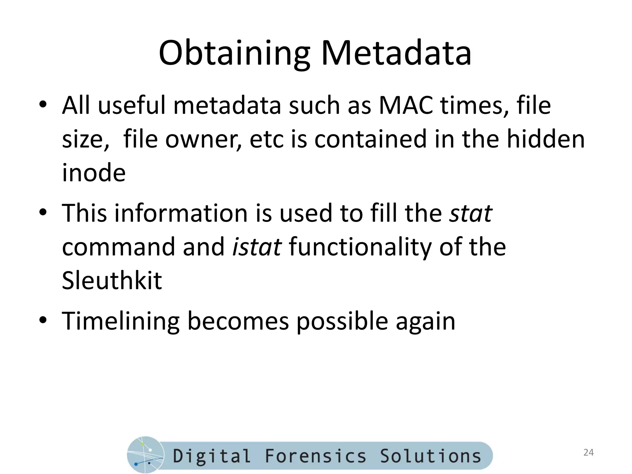 Obtaining Metadata
• All useful metadata such as MAC times, file
  size, file owner, etc is contained in the hidden
  inode
• This information is used to fill the stat
  command and istat functionality of the
  Sleuthkit
• Timelining becomes possible again



                                                 24
 