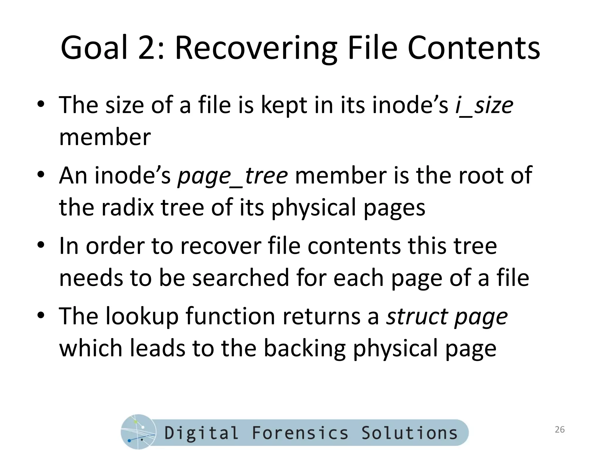 Goal 2: Recovering File Contents
• The size of a file is kept in its inode’s i_size
  member
• An inode’s page_tree member is the root of
  the radix tree of its physical pages
• In order to recover file contents this tree
  needs to be searched for each page of a file
• The lookup function returns a struct page
  which leads to the backing physical page

                                                     26
 
