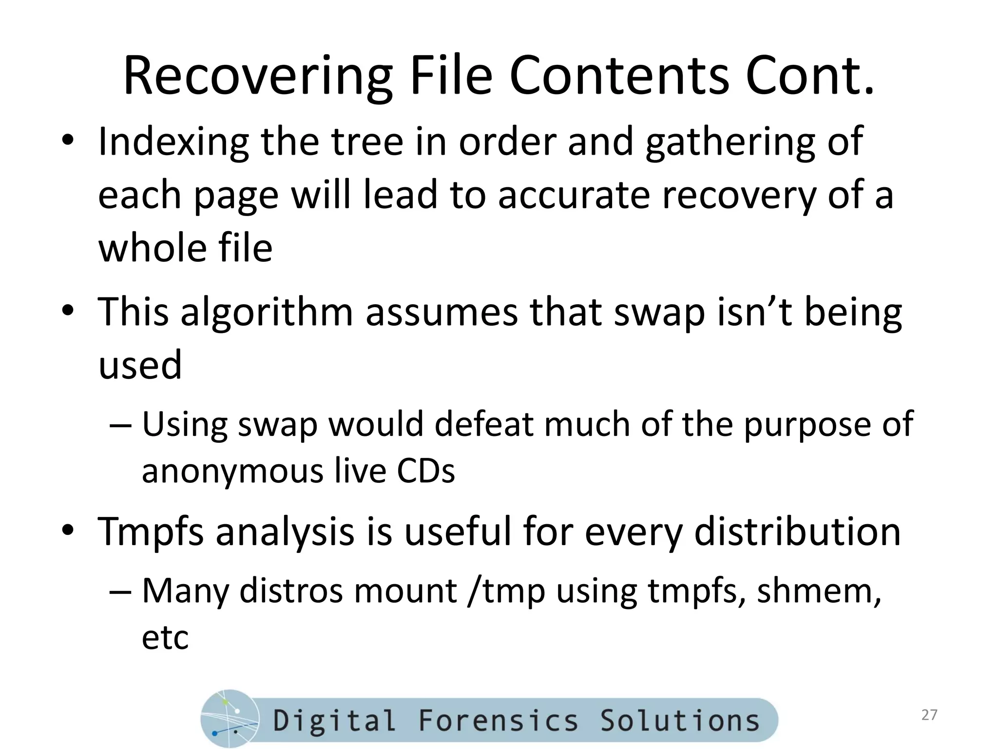 Recovering File Contents Cont.
• Indexing the tree in order and gathering of
  each page will lead to accurate recovery of a
  whole file
• This algorithm assumes that swap isn’t being
  used
  – Using swap would defeat much of the purpose of
    anonymous live CDs
• Tmpfs analysis is useful for every distribution
  – Many distros mount /tmp using tmpfs, shmem,
    etc
                                                     27
 