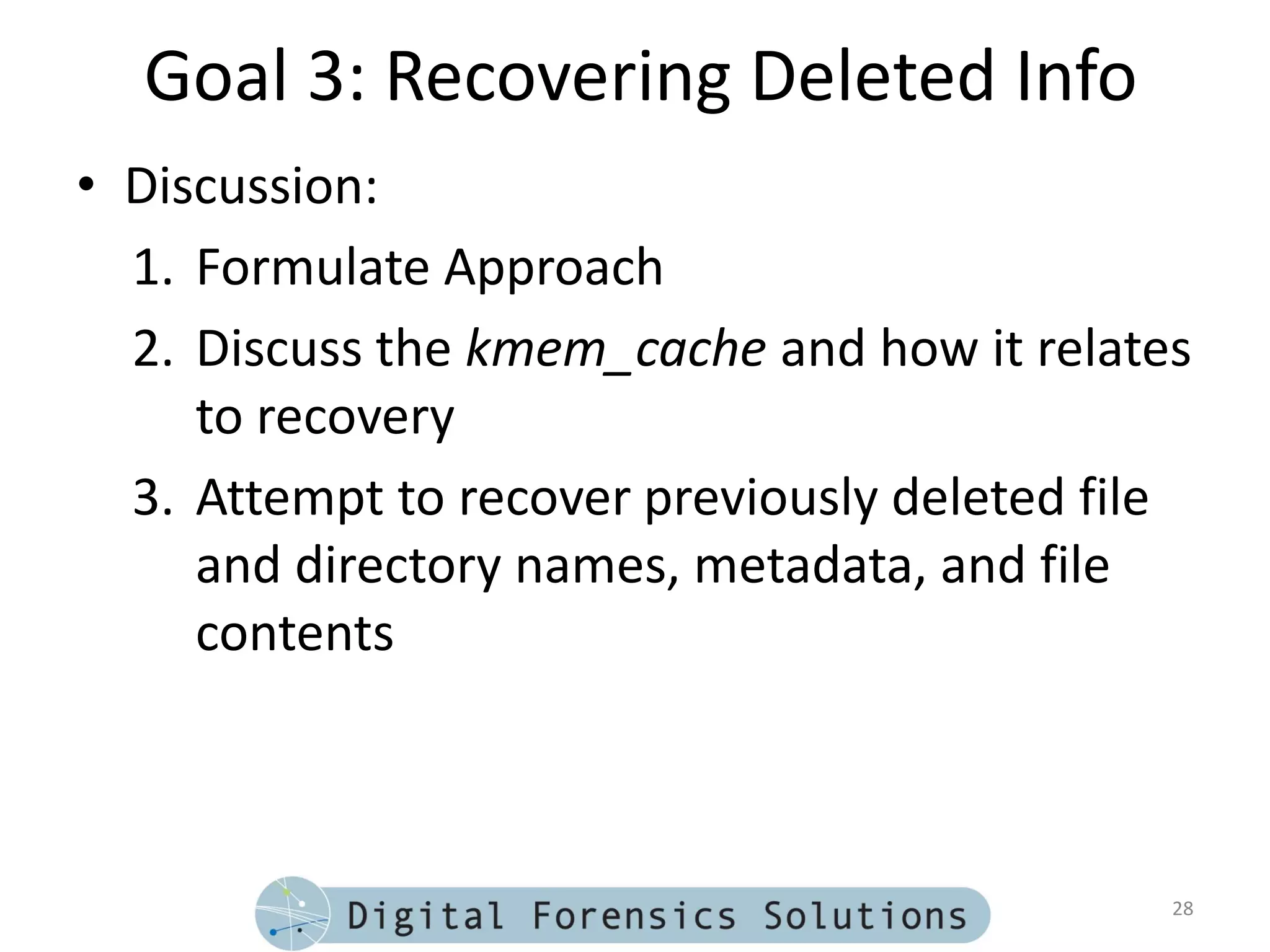Goal 3: Recovering Deleted Info
• Discussion:
  1. Formulate Approach
  2. Discuss the kmem_cache and how it relates
     to recovery
  3. Attempt to recover previously deleted file
     and directory names, metadata, and file
     contents



                                              28
 