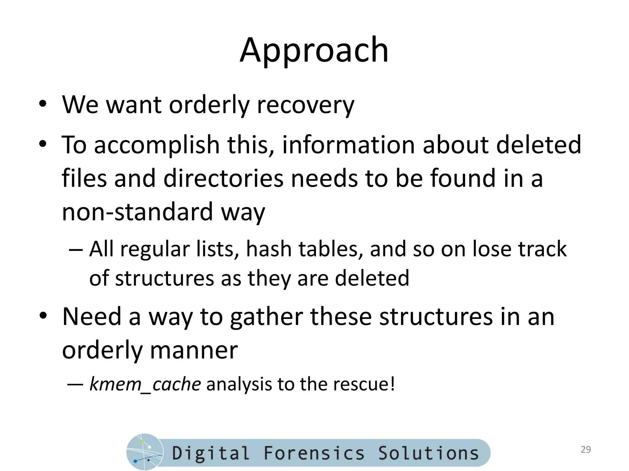 Approach
• We want orderly recovery
• To accomplish this, information about deleted
  files and directories needs to be found in a
  non-standard way
  – All regular lists, hash tables, and so on lose track
    of structures as they are deleted
• Need a way to gather these structures in an
  orderly manner
  — kmem_cache analysis to the rescue!

                                                           29
 