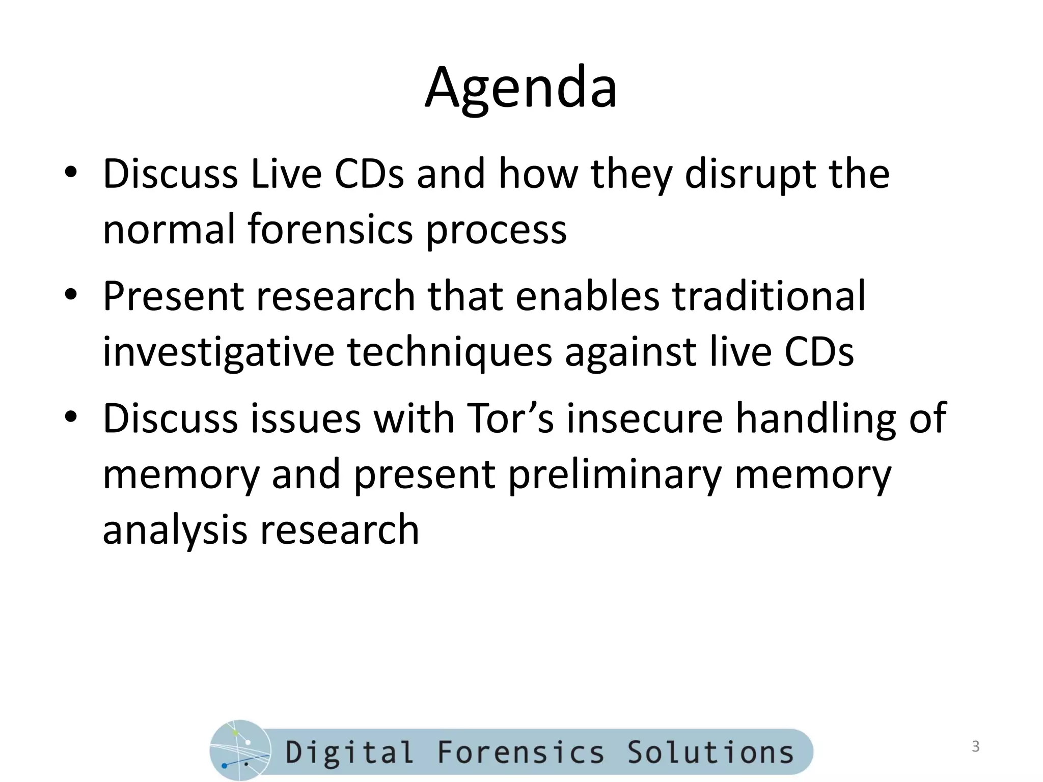 Agenda
• Discuss Live CDs and how they disrupt the
  normal forensics process
• Present research that enables traditional
  investigative techniques against live CDs
• Discuss issues with Tor’s insecure handling of
  memory and present preliminary memory
  analysis research



                                                   3
 