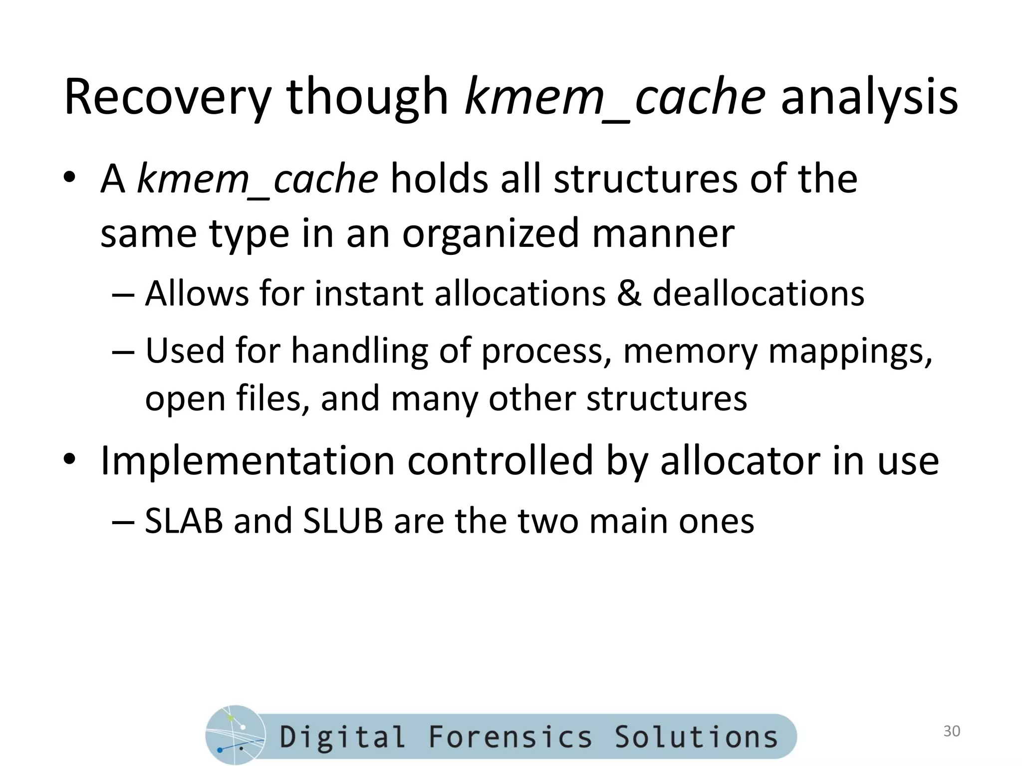 Recovery though kmem_cache analysis
• A kmem_cache holds all structures of the
  same type in an organized manner
  – Allows for instant allocations & deallocations
  – Used for handling of process, memory mappings,
    open files, and many other structures
• Implementation controlled by allocator in use
  – SLAB and SLUB are the two main ones




                                                     30
 