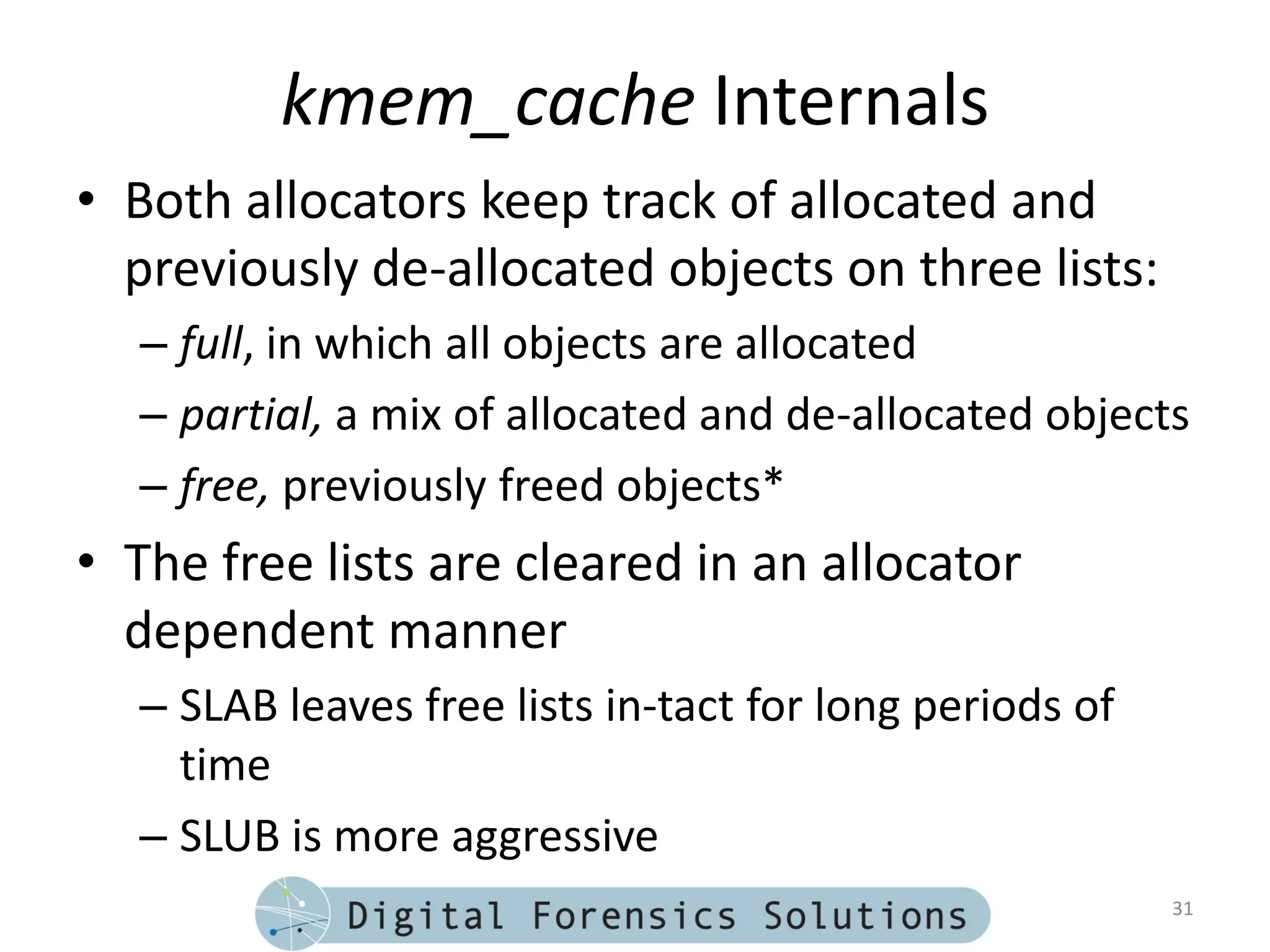 kmem_cache Internals
• Both allocators keep track of allocated and
  previously de-allocated objects on three lists:
  – full, in which all objects are allocated
  – partial, a mix of allocated and de-allocated objects
  – free, previously freed objects*
• The free lists are cleared in an allocator
  dependent manner
  – SLAB leaves free lists in-tact for long periods of
    time
  – SLUB is more aggressive
                                                         31
 